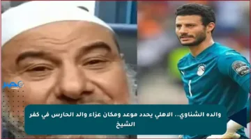 والدة الشناوي.. الأهلي يحدد موعد ومكان عزاء والد الحارس في كفر الشيخ